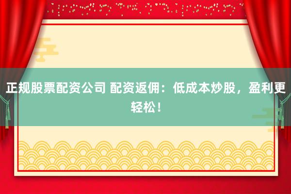 正规股票配资公司 配资返佣：低成本炒股，盈利更轻松！