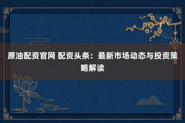 原油配资官网 配资头条：最新市场动态与投资策略解读