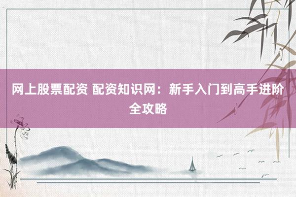 网上股票配资 配资知识网：新手入门到高手进阶全攻略
