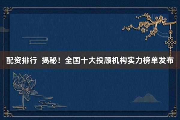 配资排行  揭秘！全国十大投顾机构实力榜单发布
