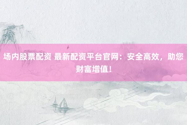 场内股票配资 最新配资平台官网：安全高效，助您财富增值！