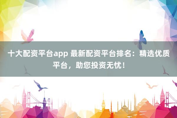十大配资平台app 最新配资平台排名：精选优质平台，助您投资无忧！