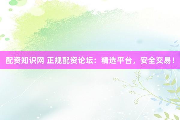 配资知识网 正规配资论坛：精选平台，安全交易！