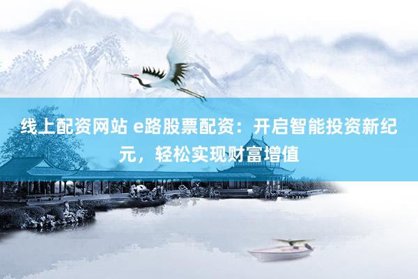 线上配资网站 e路股票配资：开启智能投资新纪元，轻松实现财富增值