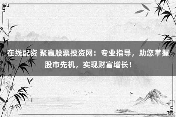 在线配资 聚赢股票投资网：专业指导，助您掌握股市先机，实现财富增长！