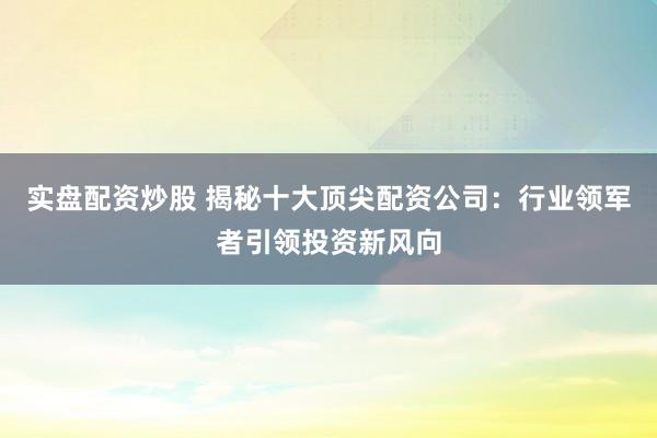 实盘配资炒股 揭秘十大顶尖配资公司：行业领军者引领投资新风向