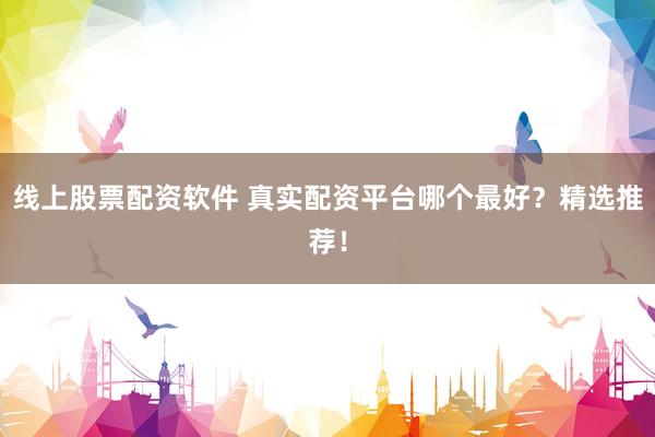 线上股票配资软件 真实配资平台哪个最好？精选推荐！