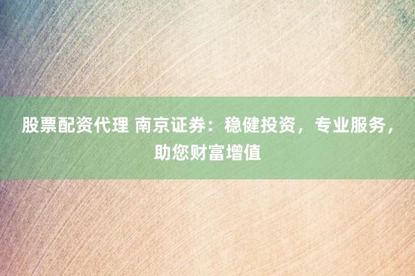 股票配资代理 南京证券：稳健投资，专业服务，助您财富增值