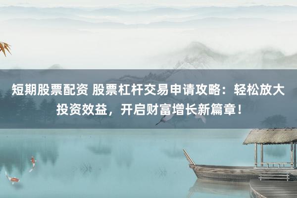 短期股票配资 股票杠杆交易申请攻略：轻松放大投资效益，开启财富增长新篇章！