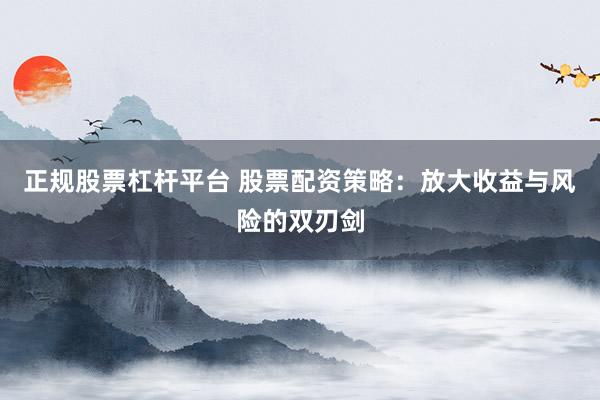 正规股票杠杆平台 股票配资策略：放大收益与风险的双刃剑