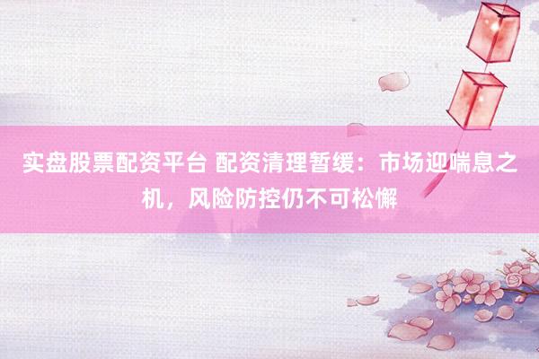 实盘股票配资平台 配资清理暂缓：市场迎喘息之机，风险防控仍不可松懈
