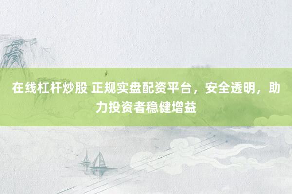 在线杠杆炒股 正规实盘配资平台，安全透明，助力投资者稳健增益
