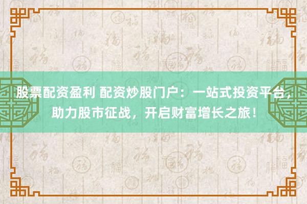 股票配资盈利 配资炒股门户：一站式投资平台，助力股市征战，开启财富增长之旅！