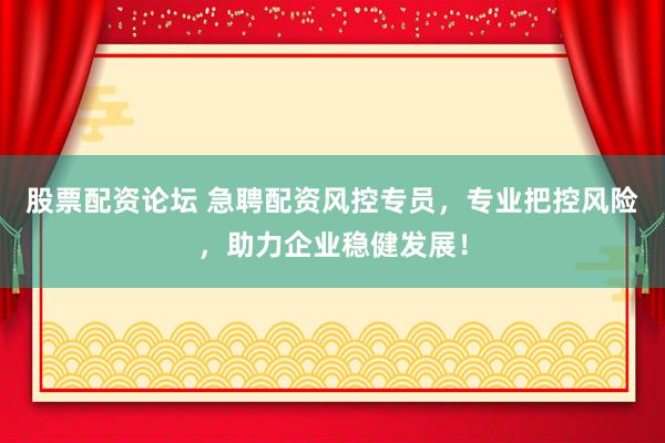 股票配资论坛 急聘配资风控专员，专业把控风险，助力企业稳健发展！
