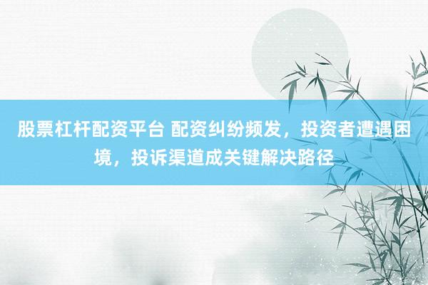 股票杠杆配资平台 配资纠纷频发，投资者遭遇困境，投诉渠道成关键解决路径