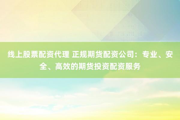 线上股票配资代理 正规期货配资公司：专业、安全、高效的期货投资配资服务