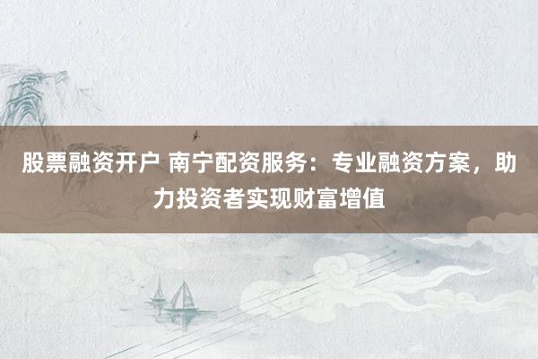 股票融资开户 南宁配资服务：专业融资方案，助力投资者实现财富增值