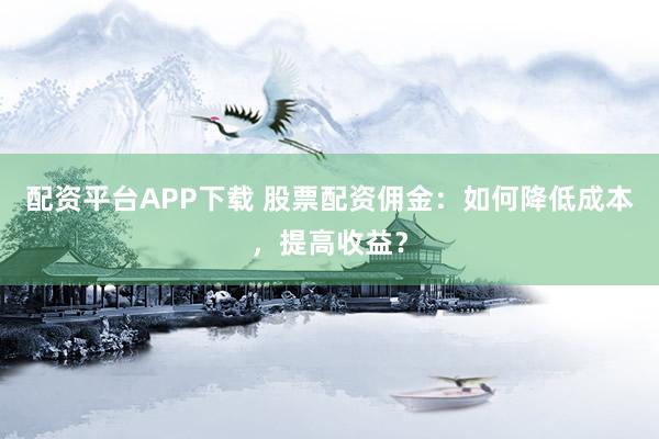 配资平台APP下载 股票配资佣金：如何降低成本，提高收益？