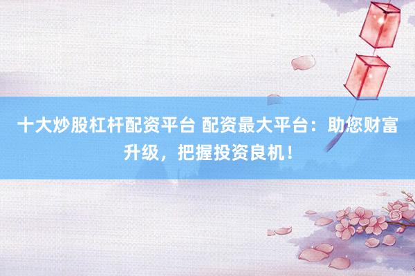 十大炒股杠杆配资平台 配资最大平台：助您财富升级，把握投资良机！