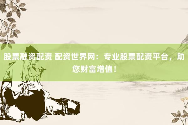 股票融资配资 配资世界网：专业股票配资平台，助您财富增值！