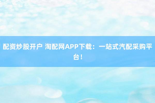 配资炒股开户 淘配网APP下载：一站式汽配采购平台！