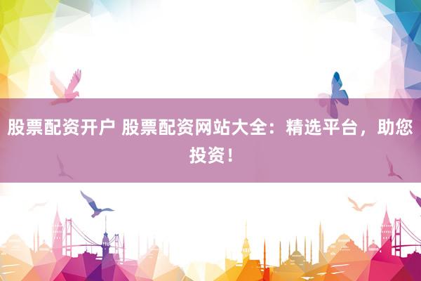 股票配资开户 股票配资网站大全：精选平台，助您投资！