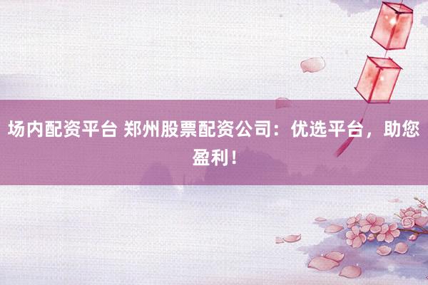 场内配资平台 郑州股票配资公司：优选平台，助您盈利！
