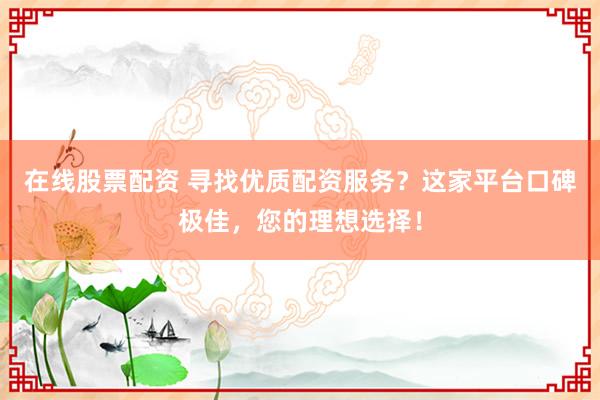 在线股票配资 寻找优质配资服务？这家平台口碑极佳，您的理想选择！