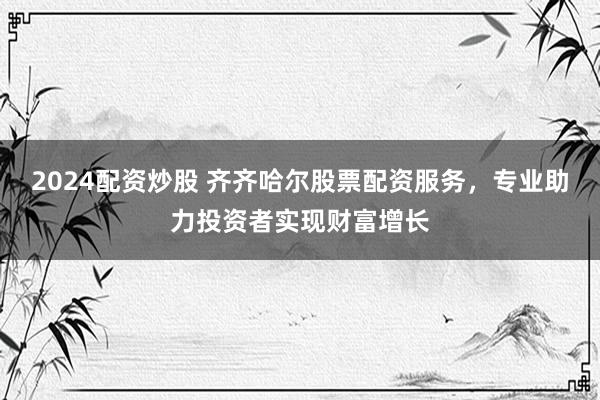 2024配资炒股 齐齐哈尔股票配资服务，专业助力投资者实现财富增长