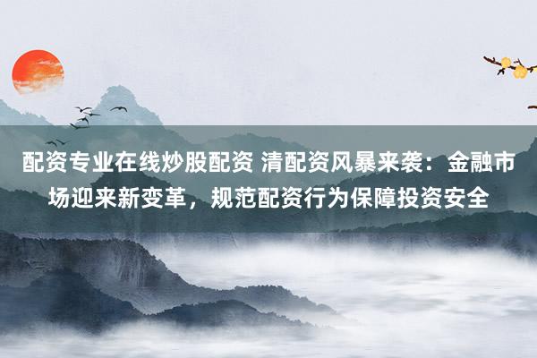 配资专业在线炒股配资 清配资风暴来袭：金融市场迎来新变革，规范配资行为保障投资安全