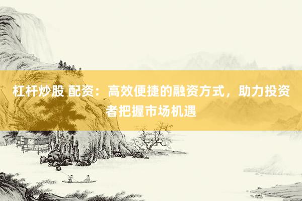 杠杆炒股 配资：高效便捷的融资方式，助力投资者把握市场机遇
