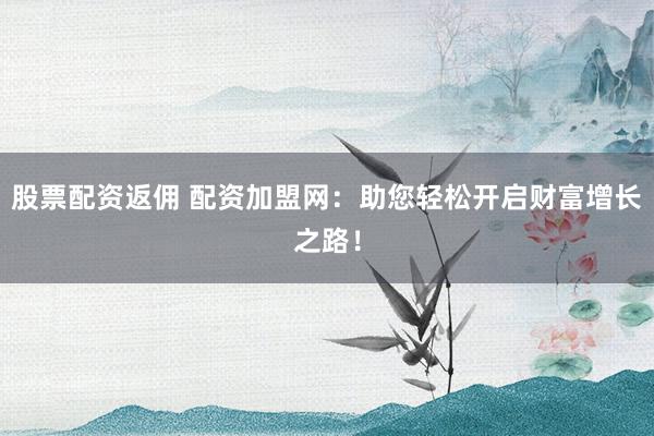 股票配资返佣 配资加盟网：助您轻松开启财富增长之路！