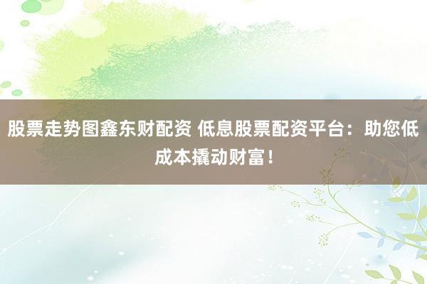 股票走势图鑫东财配资 低息股票配资平台：助您低成本撬动财富！