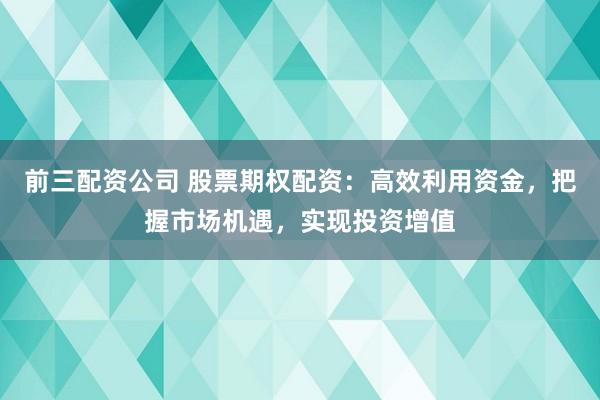 前三配资公司 股票期权配资：高效利用资金，把握市场机遇，实现投资增值