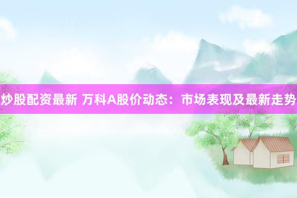 炒股配资最新 万科A股价动态：市场表现及最新走势