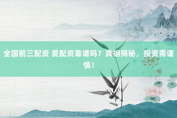 全国前三配资 爱配资靠谱吗？真相揭秘，投资需谨慎！