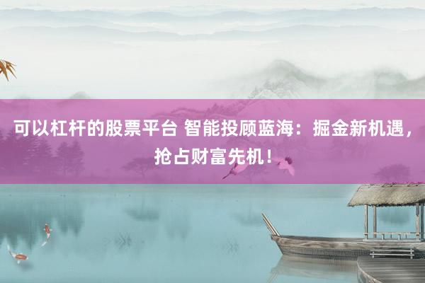 可以杠杆的股票平台 智能投顾蓝海：掘金新机遇，抢占财富先机！