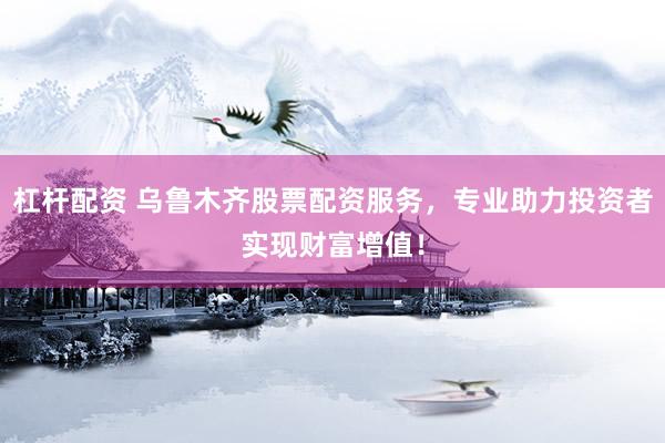 杠杆配资 乌鲁木齐股票配资服务，专业助力投资者实现财富增值！