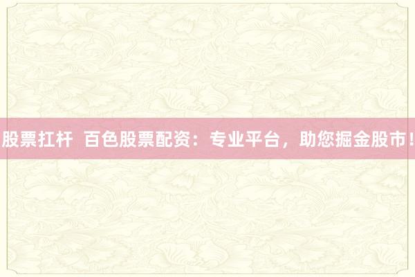 股票扛杆  百色股票配资：专业平台，助您掘金股市！