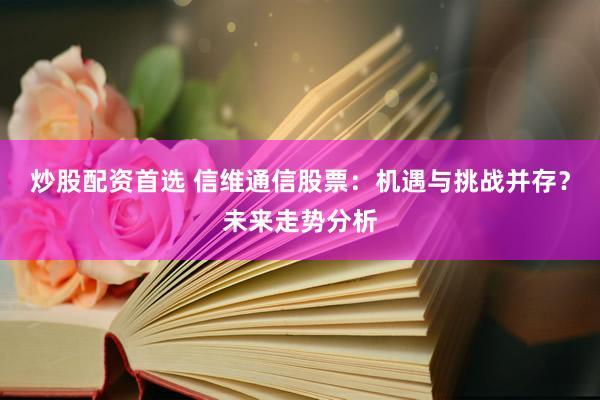 炒股配资首选 信维通信股票：机遇与挑战并存？未来走势分析