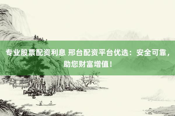 专业股票配资利息 邢台配资平台优选：安全可靠，助您财富增值！