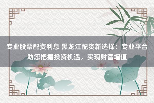 专业股票配资利息 黑龙江配资新选择：专业平台助您把握投资机遇，实现财富增值