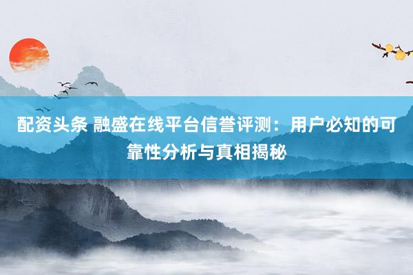 配资头条 融盛在线平台信誉评测：用户必知的可靠性分析与真相揭秘
