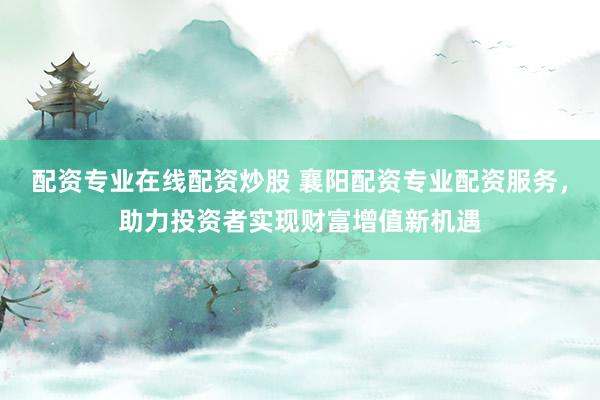 配资专业在线配资炒股 襄阳配资专业配资服务，助力投资者实现财富增值新机遇