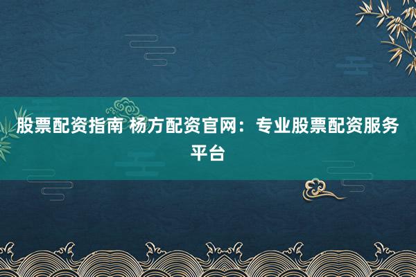 股票配资指南 杨方配资官网：专业股票配资服务平台