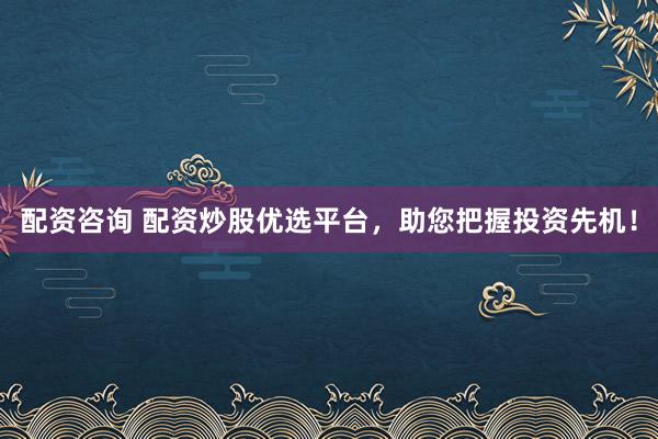 配资咨询 配资炒股优选平台，助您把握投资先机！