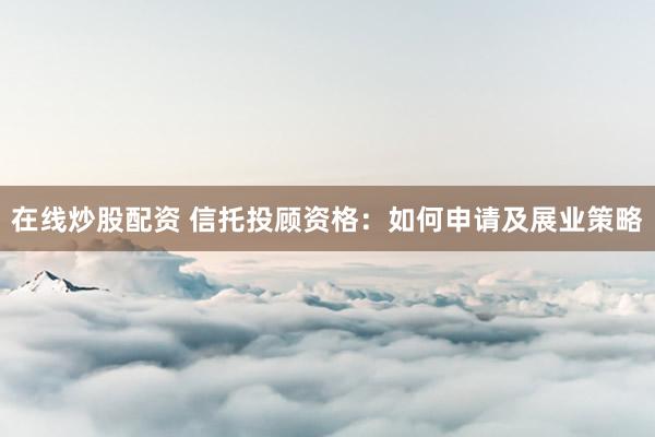 在线炒股配资 信托投顾资格：如何申请及展业策略