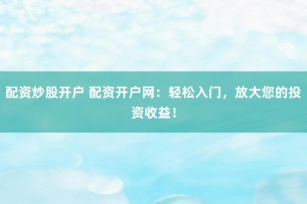 配资炒股开户 配资开户网：轻松入门，放大您的投资收益！