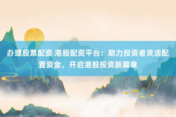 办理股票配资 港股配资平台：助力投资者灵活配置资金，开启港股投资新篇章