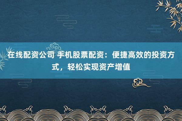 在线配资公司 手机股票配资：便捷高效的投资方式，轻松实现资产增值